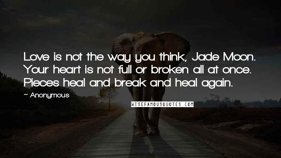 Anonymous Quotes: Love is not the way you think, Jade Moon. Your heart is not full or broken all at once. Pieces heal and break and heal again.