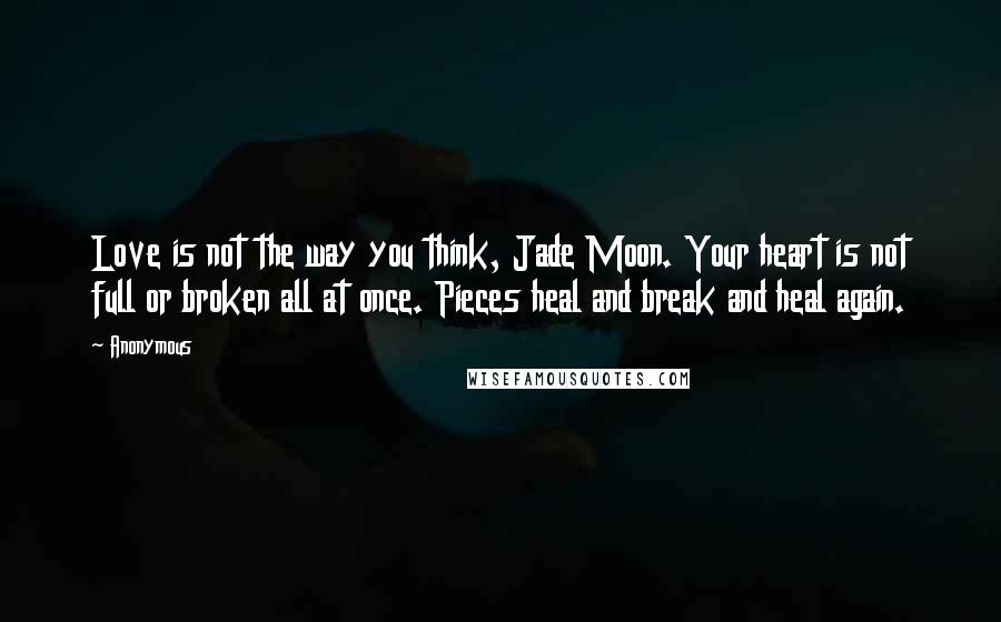 Anonymous Quotes: Love is not the way you think, Jade Moon. Your heart is not full or broken all at once. Pieces heal and break and heal again.