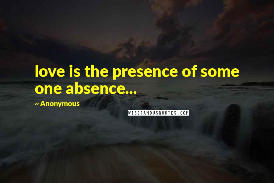 Anonymous Quotes: love is the presence of some one absence...