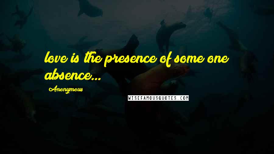 Anonymous Quotes: love is the presence of some one absence...