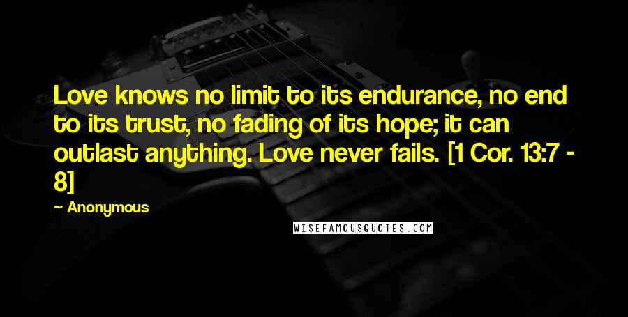 Anonymous Quotes: Love knows no limit to its endurance, no end to its trust, no fading of its hope; it can outlast anything. Love never fails. [1 Cor. 13:7 - 8]