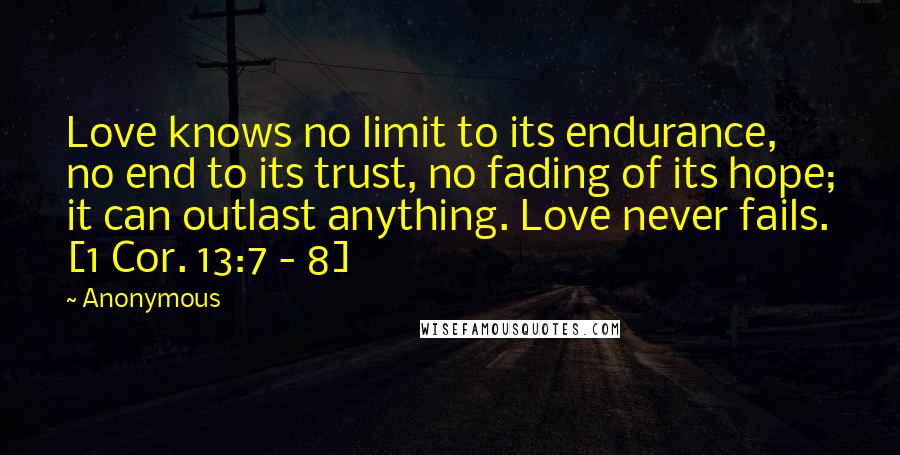 Anonymous Quotes: Love knows no limit to its endurance, no end to its trust, no fading of its hope; it can outlast anything. Love never fails. [1 Cor. 13:7 - 8]