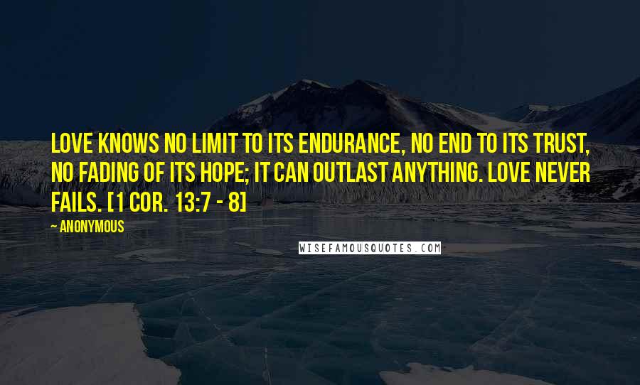 Anonymous Quotes: Love knows no limit to its endurance, no end to its trust, no fading of its hope; it can outlast anything. Love never fails. [1 Cor. 13:7 - 8]