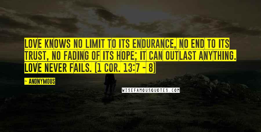 Anonymous Quotes: Love knows no limit to its endurance, no end to its trust, no fading of its hope; it can outlast anything. Love never fails. [1 Cor. 13:7 - 8]