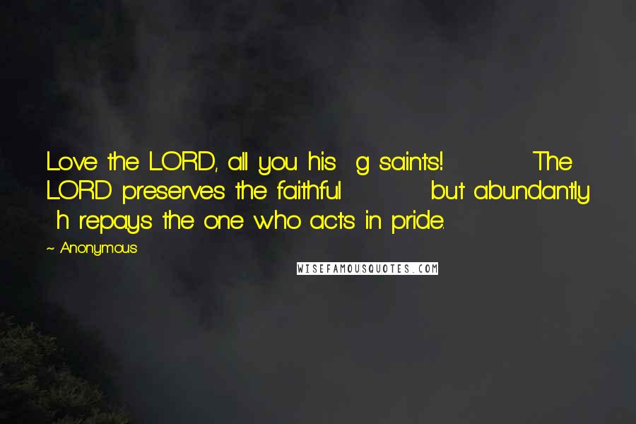 Anonymous Quotes: Love the LORD, all you his  g saints!         The LORD preserves the faithful         but abundantly  h repays the one who acts in pride.