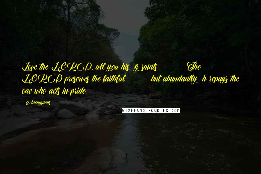 Anonymous Quotes: Love the LORD, all you his  g saints!         The LORD preserves the faithful         but abundantly  h repays the one who acts in pride.