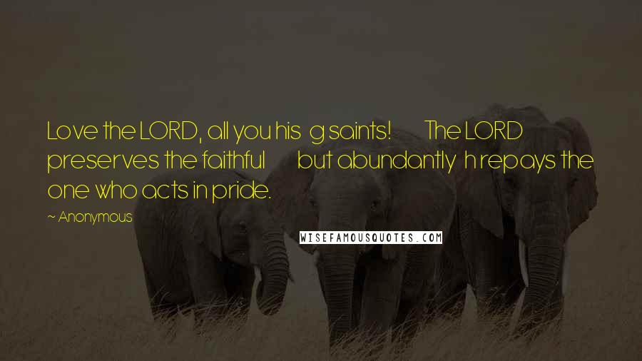 Anonymous Quotes: Love the LORD, all you his  g saints!         The LORD preserves the faithful         but abundantly  h repays the one who acts in pride.