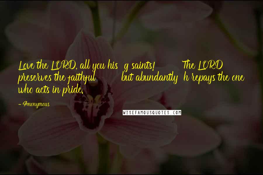 Anonymous Quotes: Love the LORD, all you his  g saints!         The LORD preserves the faithful         but abundantly  h repays the one who acts in pride.