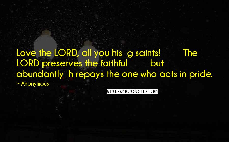Anonymous Quotes: Love the LORD, all you his  g saints!         The LORD preserves the faithful         but abundantly  h repays the one who acts in pride.
