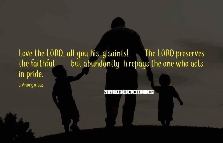 Anonymous Quotes: Love the LORD, all you his  g saints!         The LORD preserves the faithful         but abundantly  h repays the one who acts in pride.