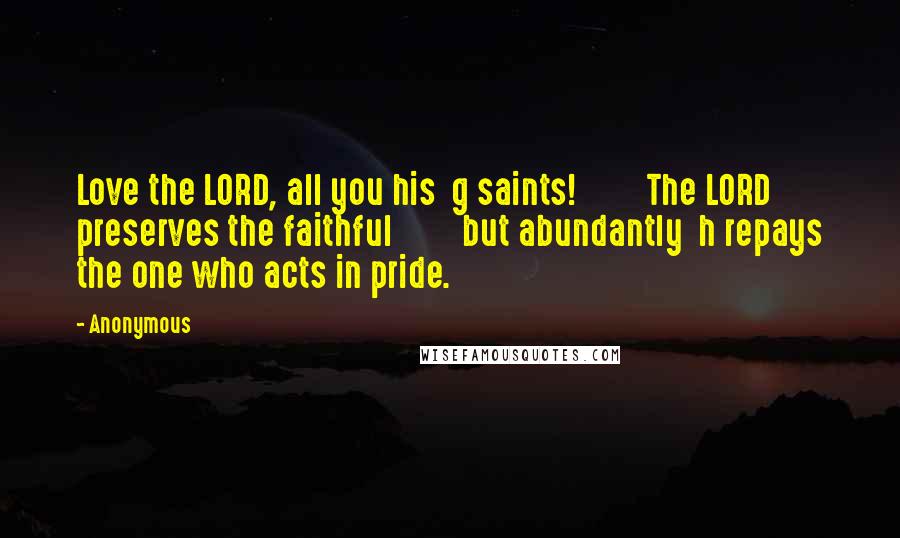 Anonymous Quotes: Love the LORD, all you his  g saints!         The LORD preserves the faithful         but abundantly  h repays the one who acts in pride.