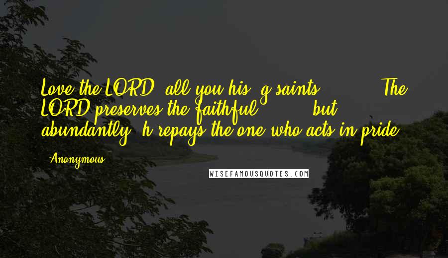Anonymous Quotes: Love the LORD, all you his  g saints!         The LORD preserves the faithful         but abundantly  h repays the one who acts in pride.