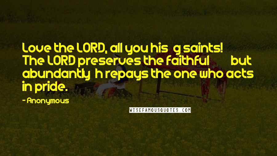 Anonymous Quotes: Love the LORD, all you his  g saints!         The LORD preserves the faithful         but abundantly  h repays the one who acts in pride.
