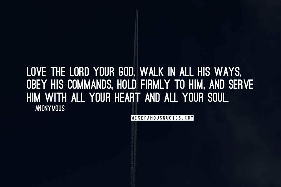 Anonymous Quotes: Love the LORD your God, walk in all his ways, obey his commands, hold firmly to him, and serve him with all your heart and all your soul.