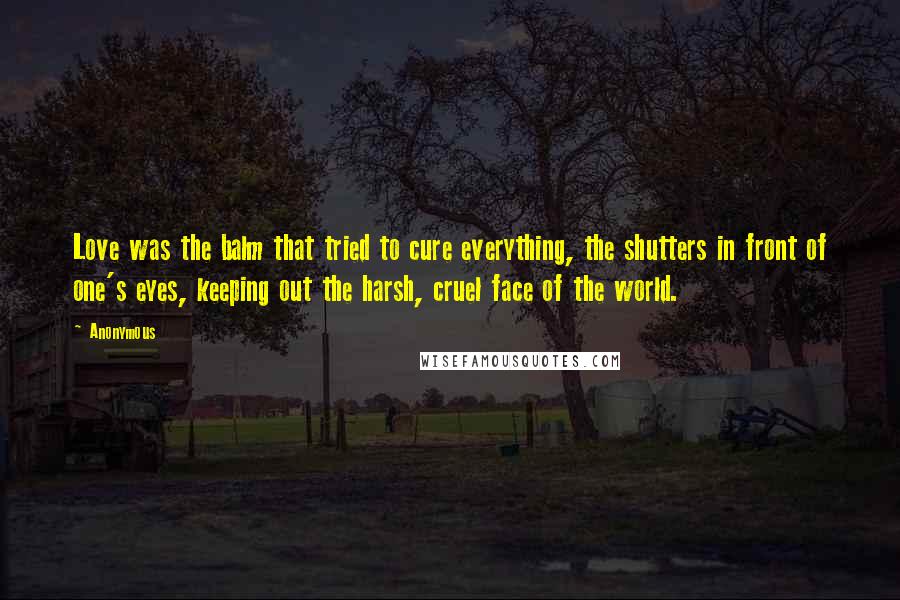 Anonymous Quotes: Love was the balm that tried to cure everything, the shutters in front of one's eyes, keeping out the harsh, cruel face of the world.
