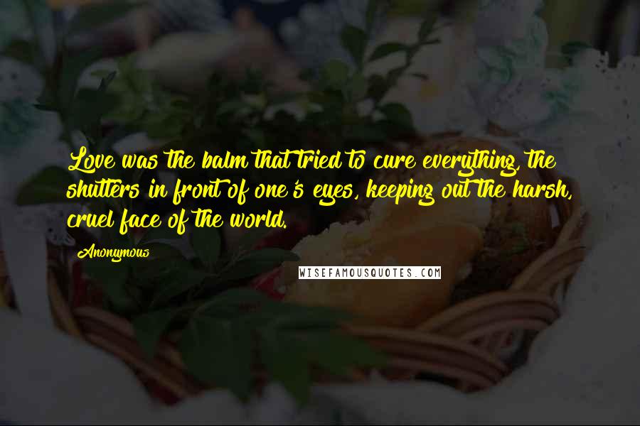 Anonymous Quotes: Love was the balm that tried to cure everything, the shutters in front of one's eyes, keeping out the harsh, cruel face of the world.