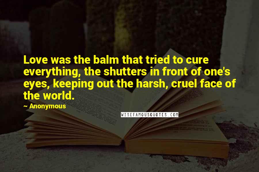 Anonymous Quotes: Love was the balm that tried to cure everything, the shutters in front of one's eyes, keeping out the harsh, cruel face of the world.