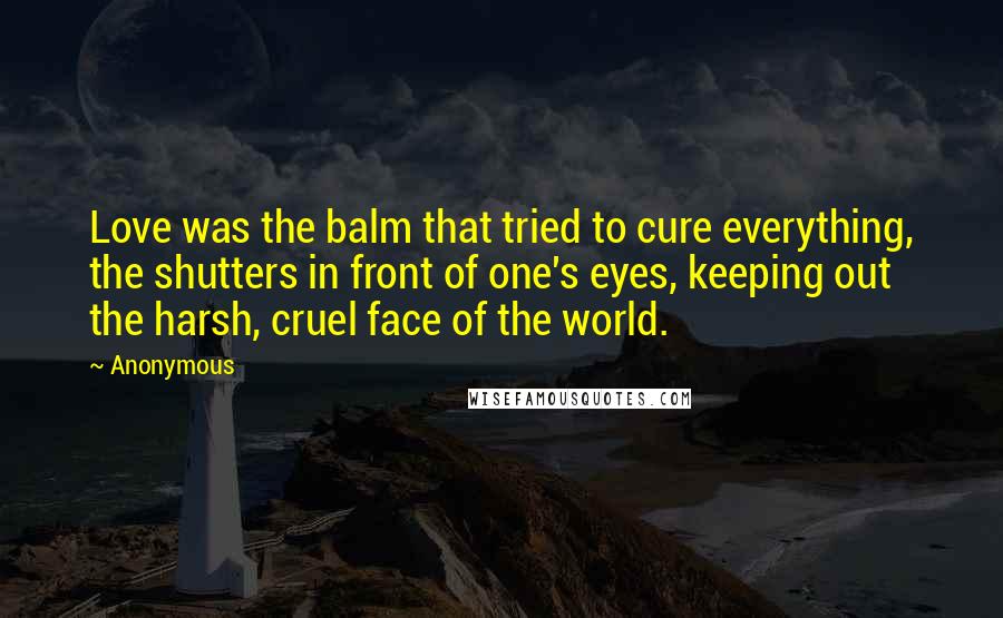 Anonymous Quotes: Love was the balm that tried to cure everything, the shutters in front of one's eyes, keeping out the harsh, cruel face of the world.