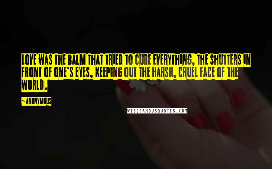 Anonymous Quotes: Love was the balm that tried to cure everything, the shutters in front of one's eyes, keeping out the harsh, cruel face of the world.