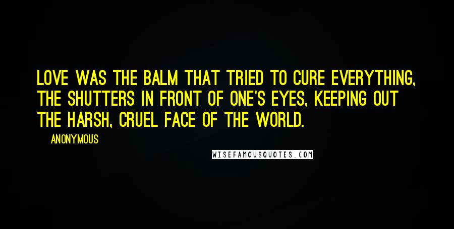 Anonymous Quotes: Love was the balm that tried to cure everything, the shutters in front of one's eyes, keeping out the harsh, cruel face of the world.