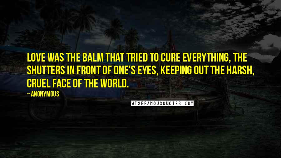 Anonymous Quotes: Love was the balm that tried to cure everything, the shutters in front of one's eyes, keeping out the harsh, cruel face of the world.