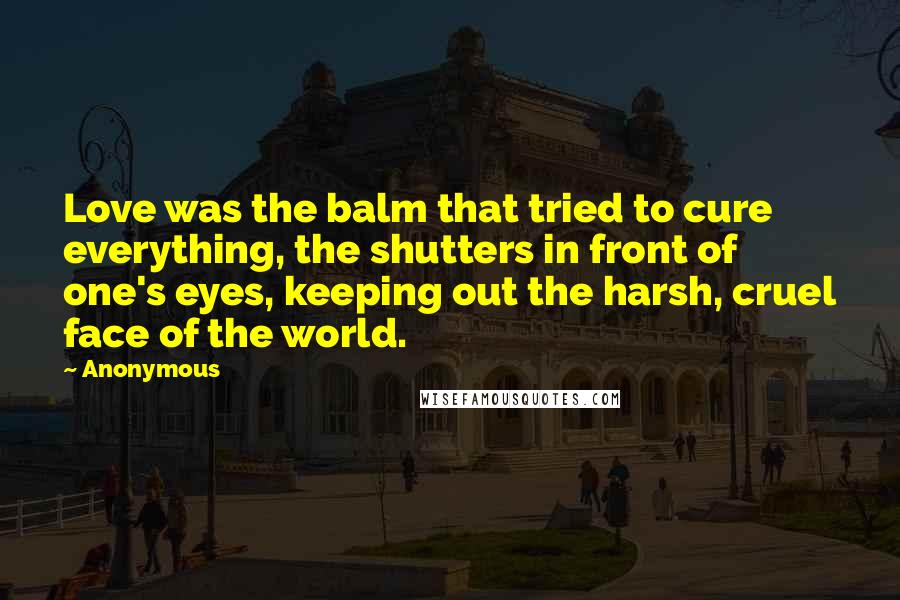 Anonymous Quotes: Love was the balm that tried to cure everything, the shutters in front of one's eyes, keeping out the harsh, cruel face of the world.