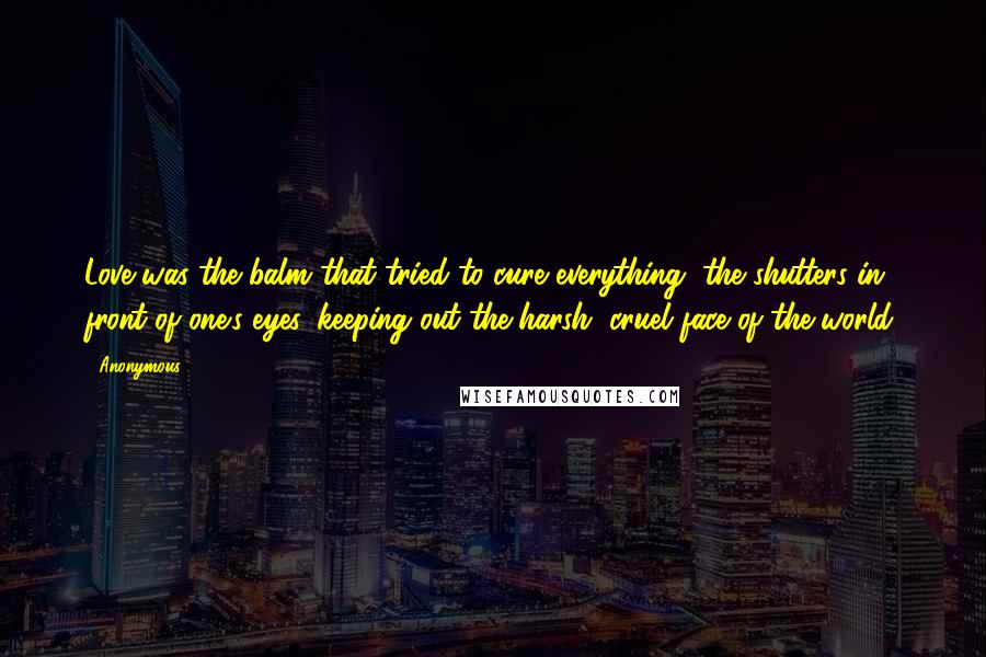 Anonymous Quotes: Love was the balm that tried to cure everything, the shutters in front of one's eyes, keeping out the harsh, cruel face of the world.