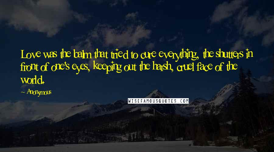 Anonymous Quotes: Love was the balm that tried to cure everything, the shutters in front of one's eyes, keeping out the harsh, cruel face of the world.