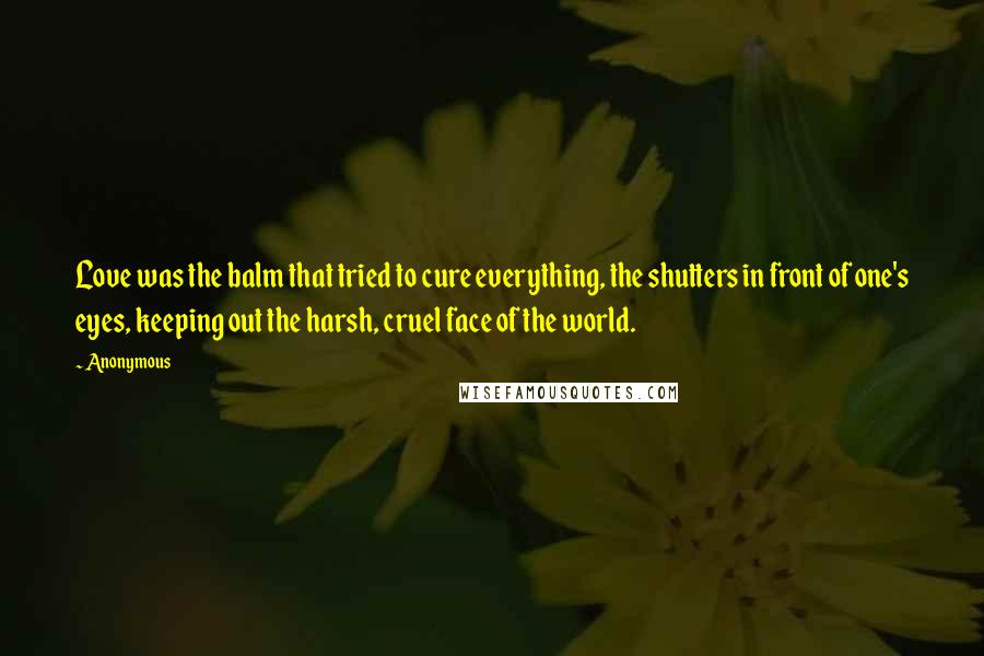 Anonymous Quotes: Love was the balm that tried to cure everything, the shutters in front of one's eyes, keeping out the harsh, cruel face of the world.