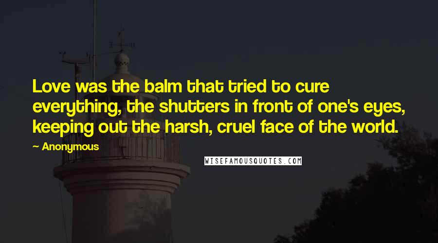 Anonymous Quotes: Love was the balm that tried to cure everything, the shutters in front of one's eyes, keeping out the harsh, cruel face of the world.