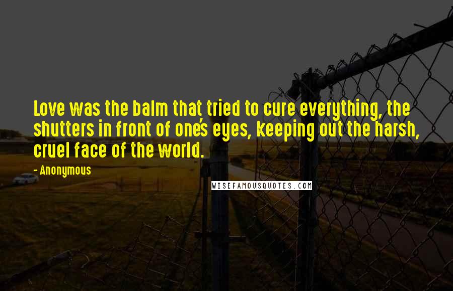 Anonymous Quotes: Love was the balm that tried to cure everything, the shutters in front of one's eyes, keeping out the harsh, cruel face of the world.