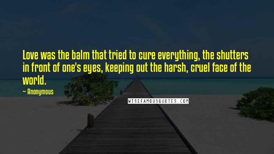 Anonymous Quotes: Love was the balm that tried to cure everything, the shutters in front of one's eyes, keeping out the harsh, cruel face of the world.