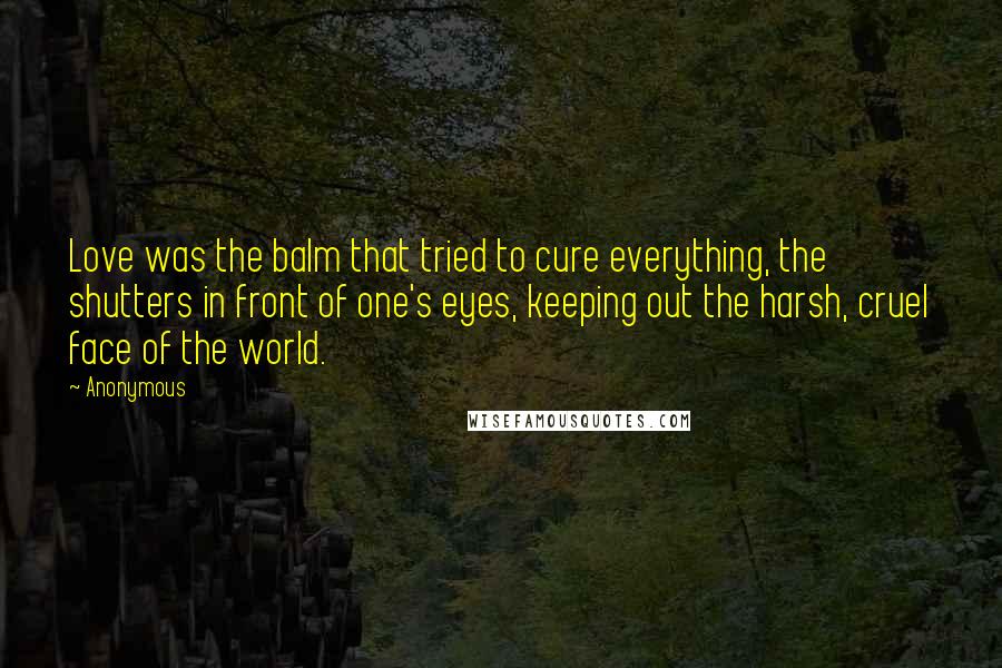 Anonymous Quotes: Love was the balm that tried to cure everything, the shutters in front of one's eyes, keeping out the harsh, cruel face of the world.