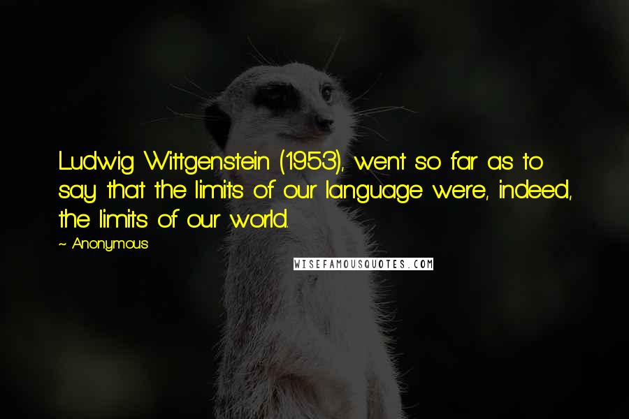 Anonymous Quotes: Ludwig Wittgenstein (1953), went so far as to say that the limits of our language were, indeed, the limits of our world.