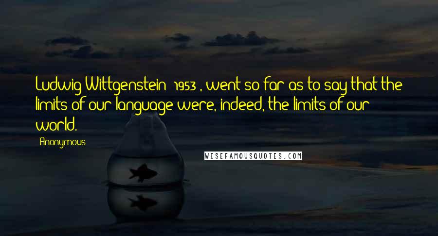 Anonymous Quotes: Ludwig Wittgenstein (1953), went so far as to say that the limits of our language were, indeed, the limits of our world.