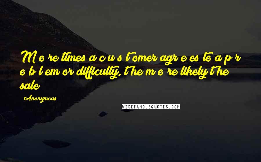 Anonymous Quotes: M o re times a c u s t omer agr e es to a p r o b l em or difficulty, t he m o re likely t he sale