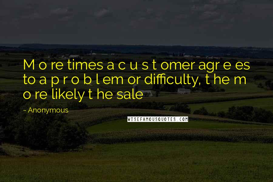 Anonymous Quotes: M o re times a c u s t omer agr e es to a p r o b l em or difficulty, t he m o re likely t he sale