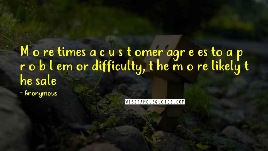 Anonymous Quotes: M o re times a c u s t omer agr e es to a p r o b l em or difficulty, t he m o re likely t he sale