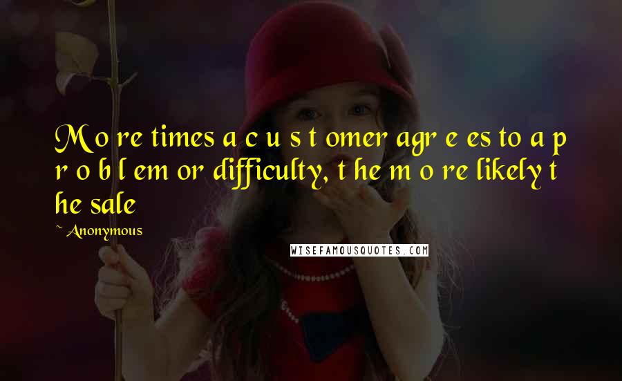 Anonymous Quotes: M o re times a c u s t omer agr e es to a p r o b l em or difficulty, t he m o re likely t he sale