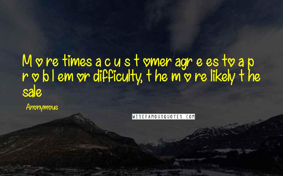 Anonymous Quotes: M o re times a c u s t omer agr e es to a p r o b l em or difficulty, t he m o re likely t he sale