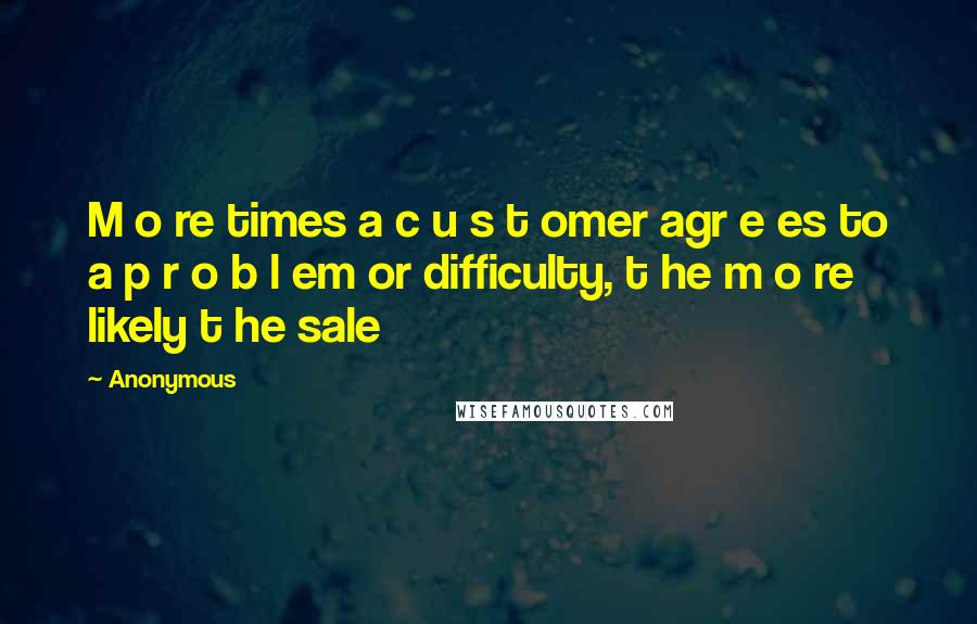 Anonymous Quotes: M o re times a c u s t omer agr e es to a p r o b l em or difficulty, t he m o re likely t he sale