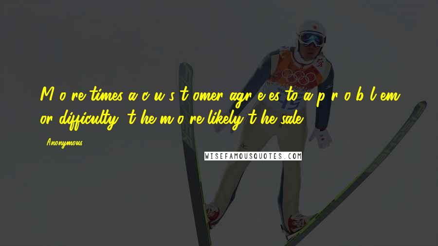 Anonymous Quotes: M o re times a c u s t omer agr e es to a p r o b l em or difficulty, t he m o re likely t he sale