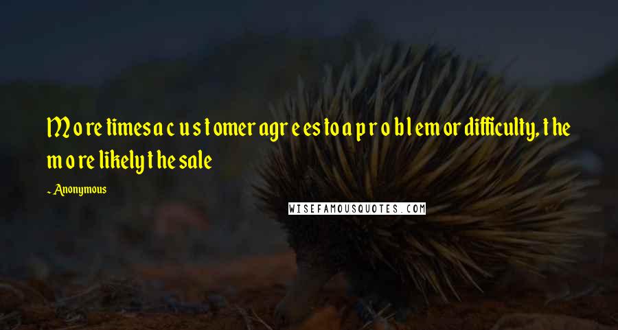 Anonymous Quotes: M o re times a c u s t omer agr e es to a p r o b l em or difficulty, t he m o re likely t he sale