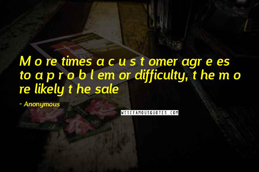 Anonymous Quotes: M o re times a c u s t omer agr e es to a p r o b l em or difficulty, t he m o re likely t he sale