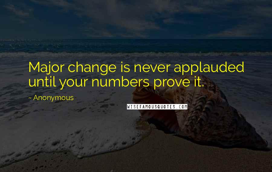 Anonymous Quotes: Major change is never applauded until your numbers prove it.