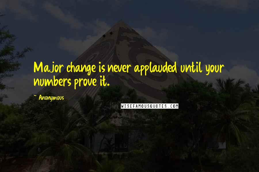 Anonymous Quotes: Major change is never applauded until your numbers prove it.