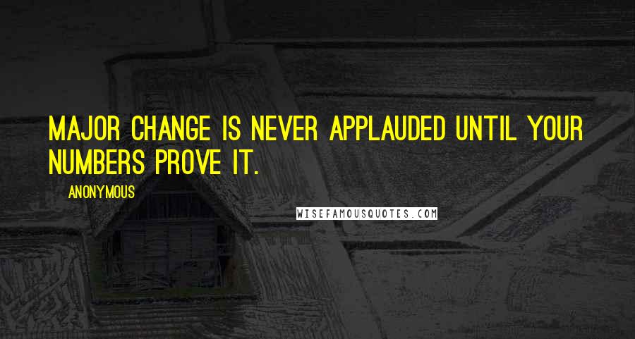 Anonymous Quotes: Major change is never applauded until your numbers prove it.