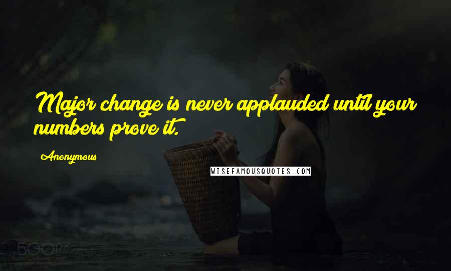 Anonymous Quotes: Major change is never applauded until your numbers prove it.