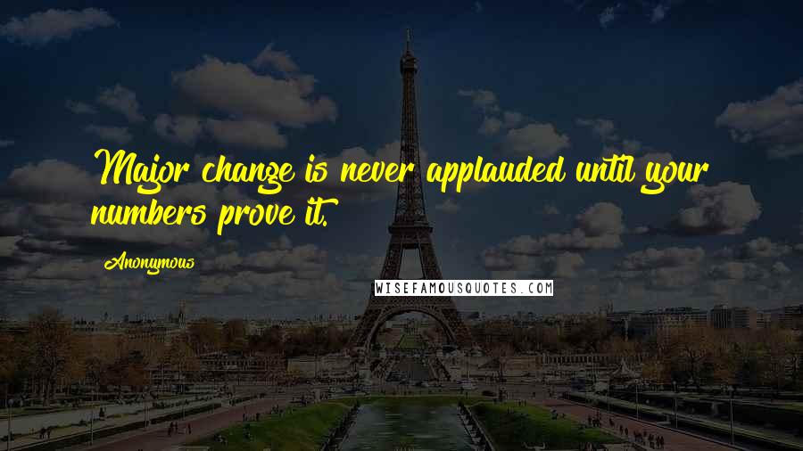 Anonymous Quotes: Major change is never applauded until your numbers prove it.
