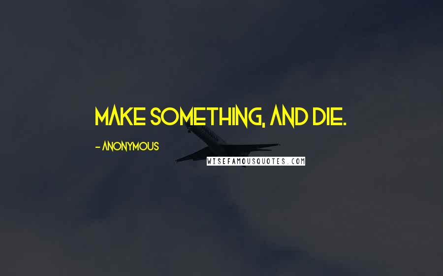 Anonymous Quotes: Make something, and die.